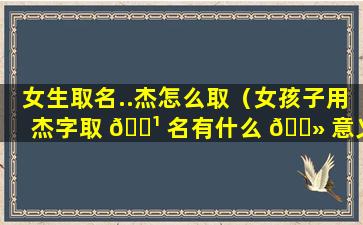 女生取名..杰怎么取（女孩子用杰字取 🌹 名有什么 🌻 意义）